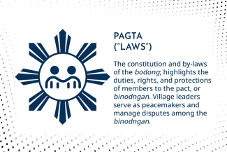 PAGTA  (”LAWS”): The constitution and by-laws of the bodong; highlights the duties, rights, and protections of members to the pact, or binodngan. Village leaders serve as peacemakers and manage disputes among the binodngan. 